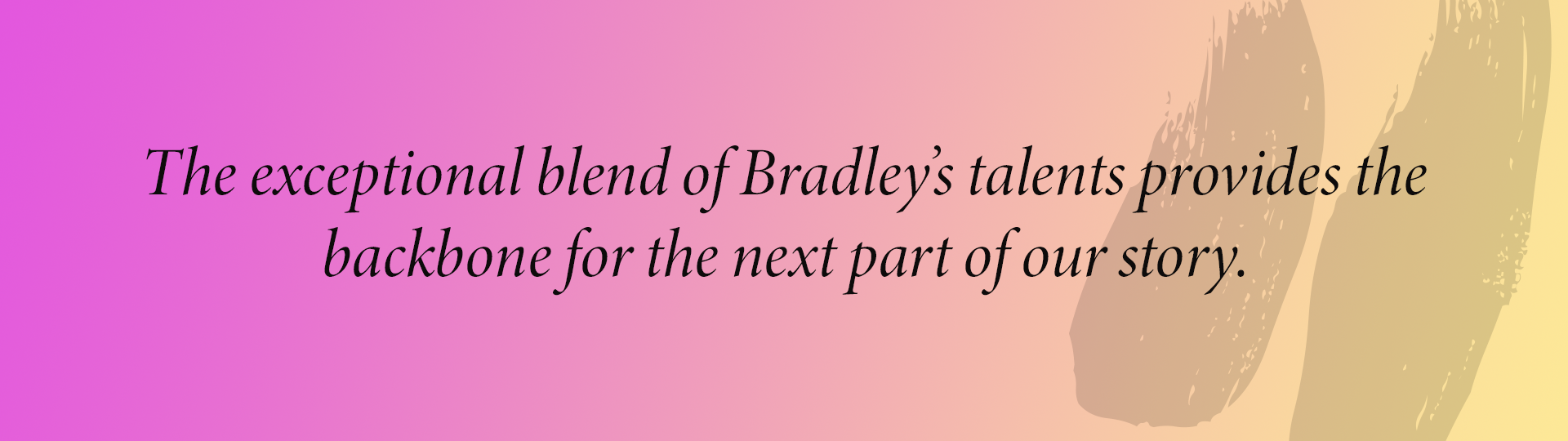 The exceptional blend of Bradley’s talents provides the backbone for the next part of our story.