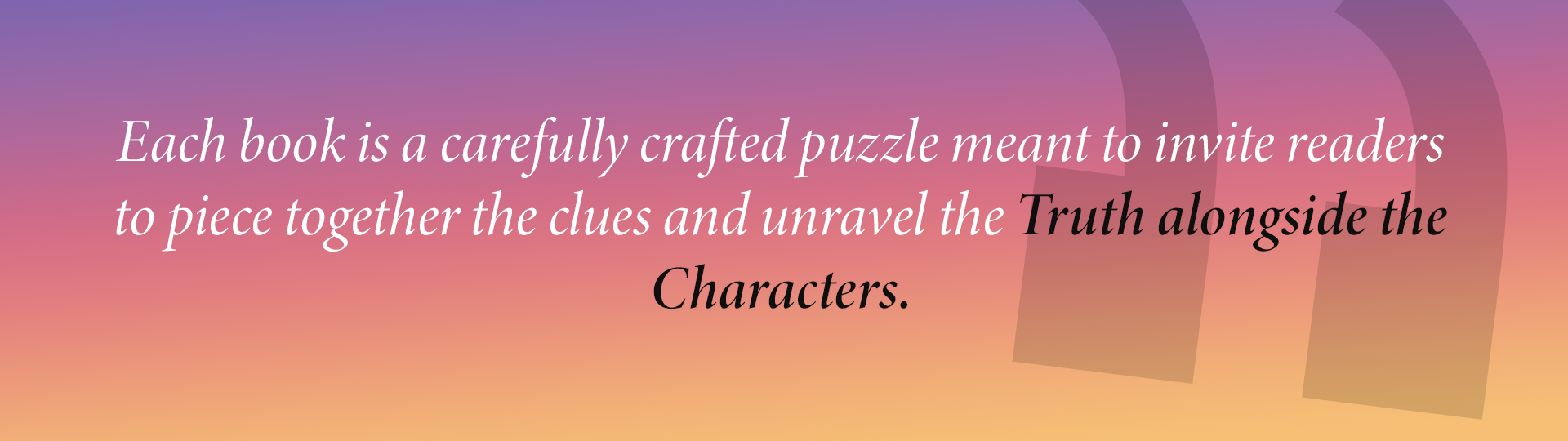 Each book is a carefully crafted puzzle meant to invite readers to piece together the clues and unravel the Truth alongside the Characters.