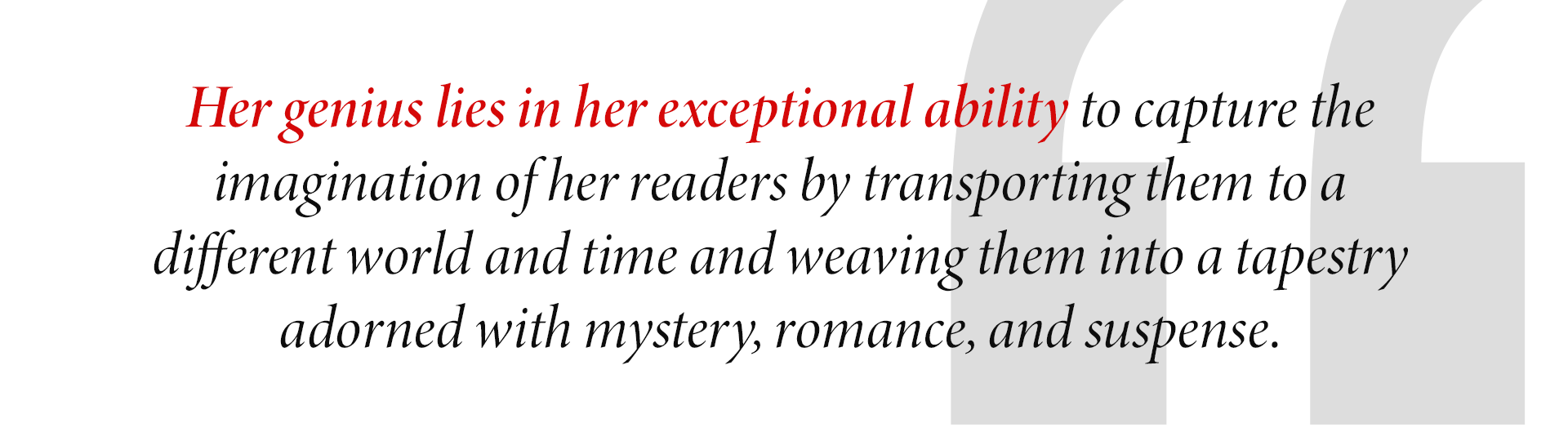 Her genius lies in her exceptional ability to capture the
imagination of her readers by transporting them to a
different world and time and weaving them into a tapestry adorned with mystery, romance, and suspense.