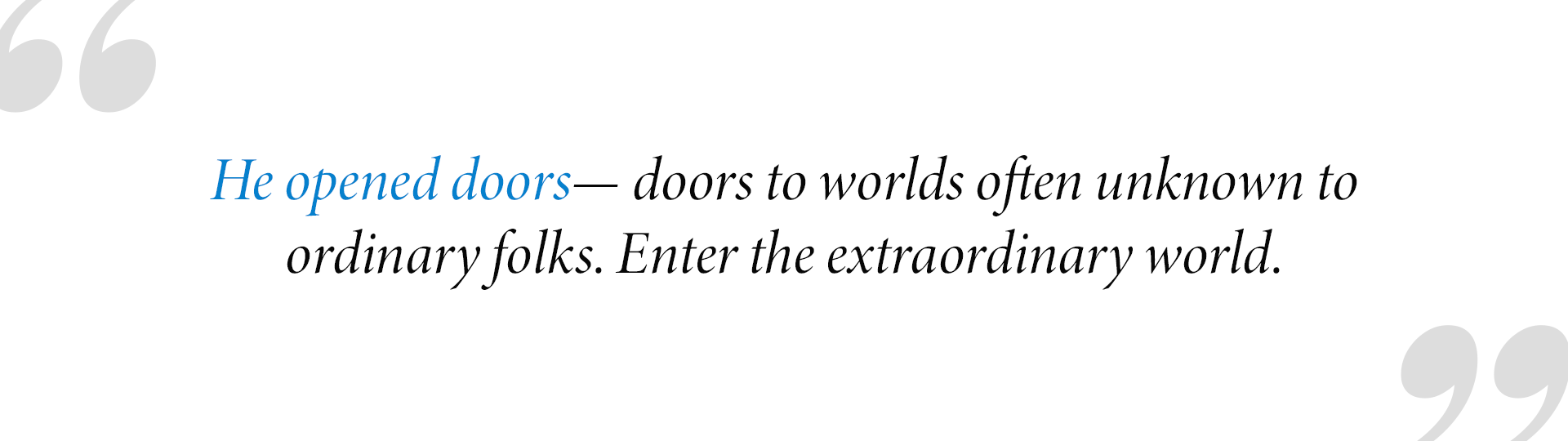 He opened doors— doors to worlds often unknown to
ordinary folks. Enter the extraordinary world.
