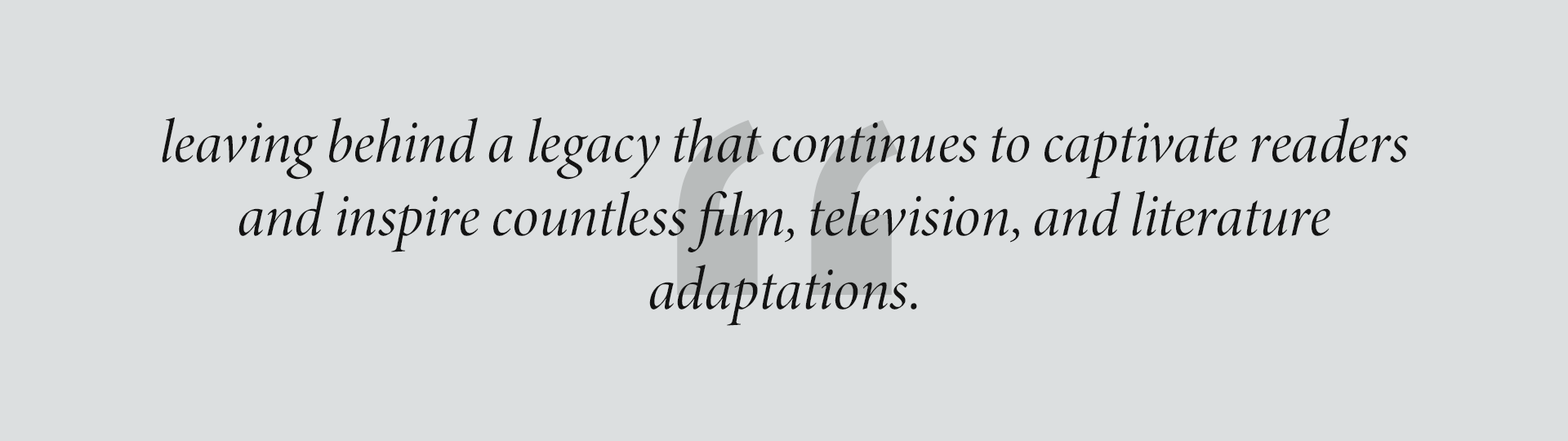 leaving behind a legacy that continues to captivate readers and inspire countless film, television, and literature
adaptations.