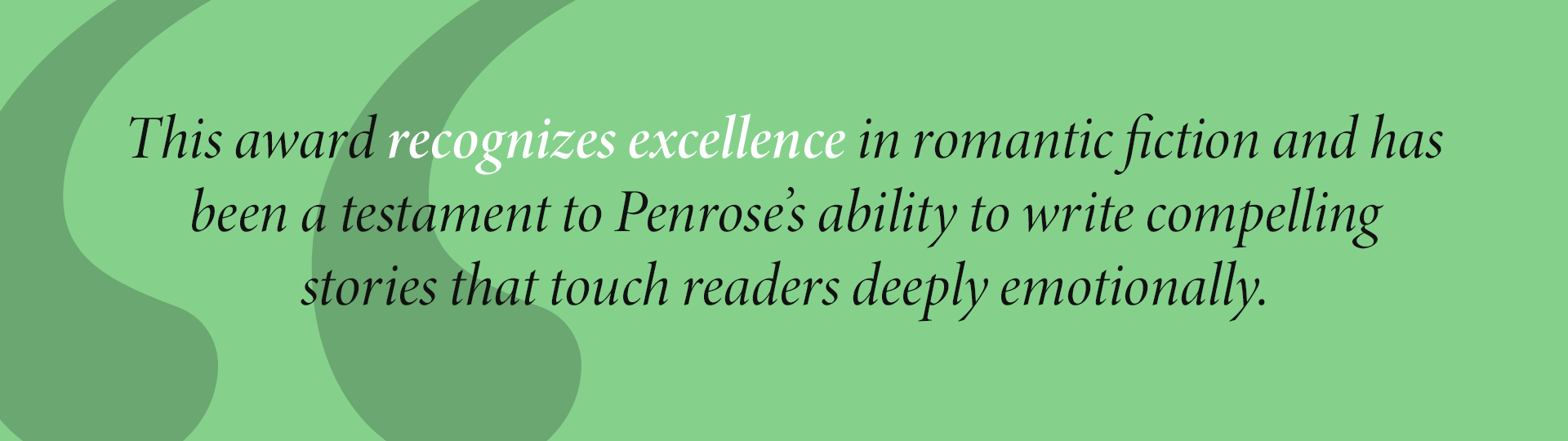 This award recognizes excellence in romantic fiction and has been a testament to Penrose’s ability to write compelling
stories that touch readers deeply emotionally.