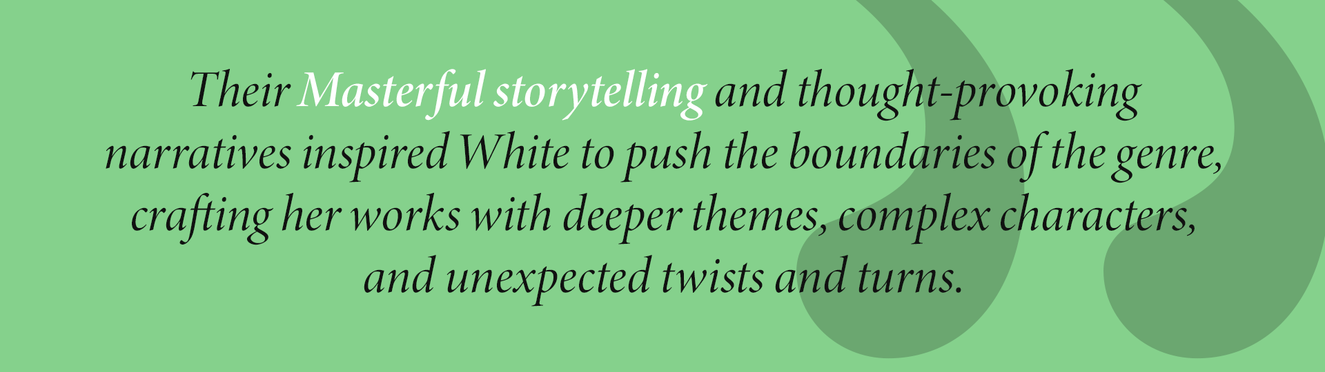 Their Masterful storytelling and thought-provoking
narratives inspired White to push the boundaries of the genre, crafting her works with deeper themes, complex characters, and unexpected twists and turns.