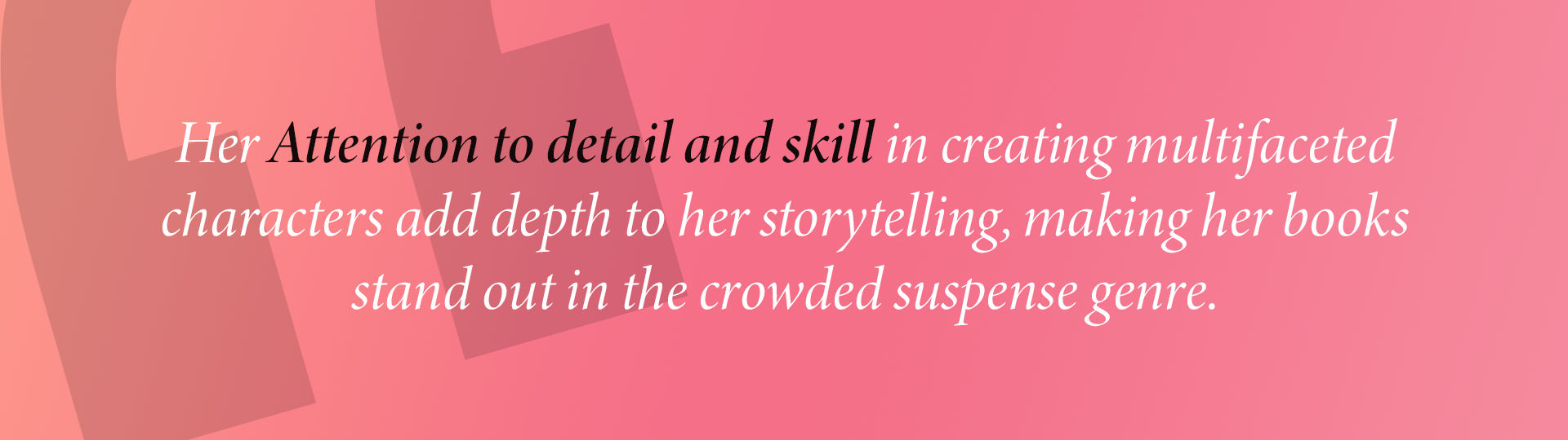 Her Attention to detail and skill in creating multifaceted characters add depth to her storytelling, making her books stand out in the crowded suspense genre.