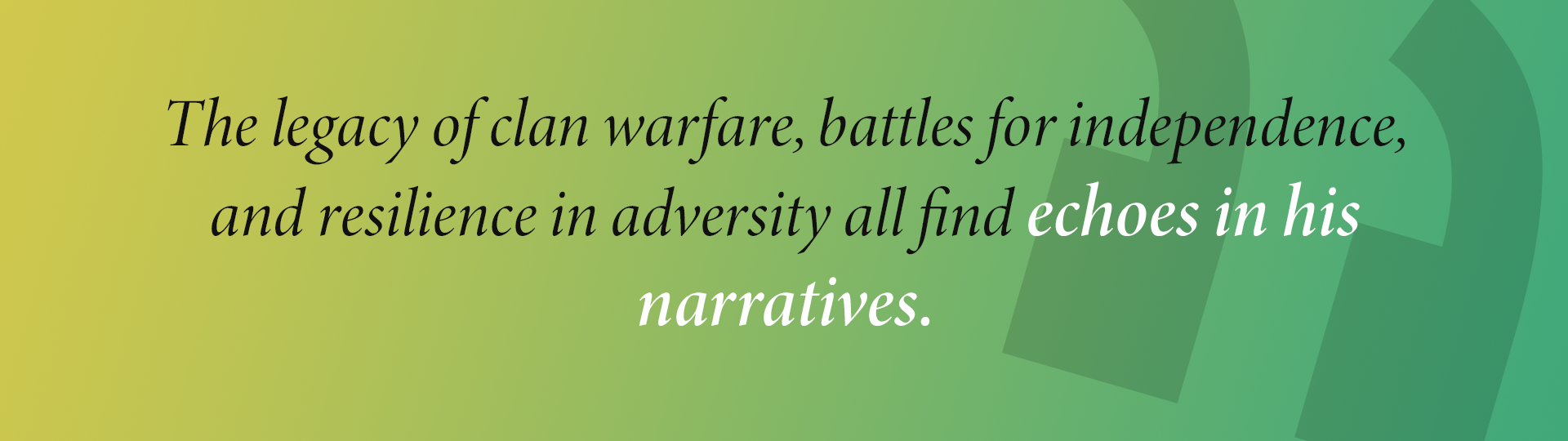 The legacy of clan warfare, battles for independence, and resilience in adversity all find echoes in his
narratives.