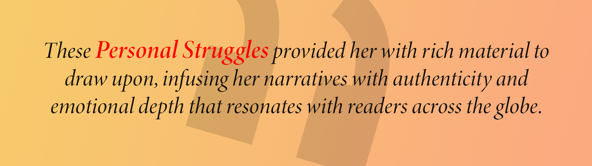 These Personal Struggles provided her with rich material to draw upon, infusing her narratives with authenticity and emotional depth that resonates with readers across the globe.